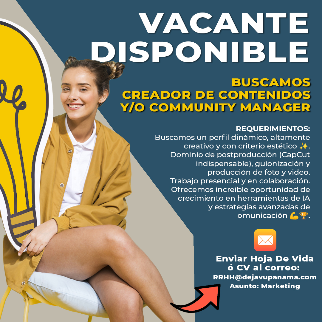 ¡Únete al equipo de DEJAVU Muebles y evoluciona con nosotros!
Estamos buscando un perfil de marketing apasionad@, estratégic@ y proactiv@ que quiera formar parte de una empresa en constante crecimiento.
Si te mueve la creatividad, entiendes el poder de las emociones en la comunicación y quieres desarrollar tu potencial en un entorno dinámico, esta es tu oportunidad.

✨ ¿Qué buscamos en ti?
✔ Experiencia en creación de contenido y gestión de redes sociales.
✔ Perfil dinámico, altamente creativ@ y con criterio estético.
✔ Dominio de postproducción (CapCut indispensable), guionización y producción de foto y video.
✔ Habilidad para interpretar tendencias y transformarlas en contenido estratégico.
✔ Trabajo presencial y colaborativo con el equipo.

💡 ¿Qué te ofrecemos?
🌟 Un entorno donde tu creatividad se convierte en estrategia real.
🌟 Formación y crecimiento en herramientas de IA y comunicación de alto impacto.
🌟 Un equipo que construye experiencias, no solo contenido.
🌟 Espacio para proponer, innovar y dejar huella en cada campaña.

Si sientes que esta es la oportunidad que estabas esperando, queremos conocerte.
📩 Envíanos tu CV al correo rrhh@dejavupanama.com con el asunto “marketing” y forma parte de DEJAVU. 🚀✨